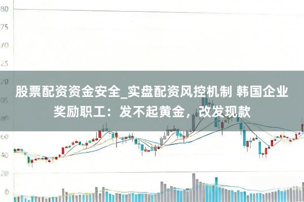 股票配资资金安全_实盘配资风控机制 韩国企业奖励职工：发不起黄金，改发现款