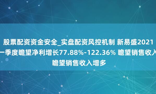 股票配资资金安全_实盘配资风控机制 新易盛2021年第一季度瞻望净利增长77.88%-122.36% 瞻望销售收入增多