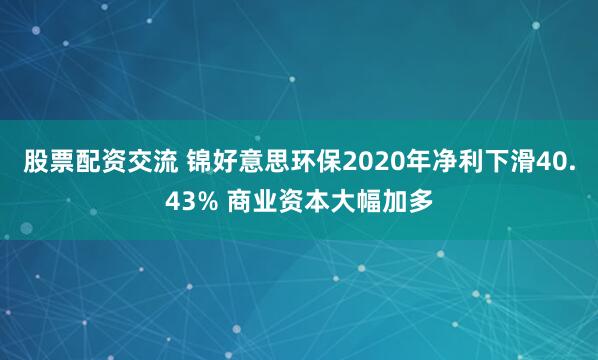 股票配资交流 锦好意思环保2020年净利下滑40.43% 商业资本大幅加多