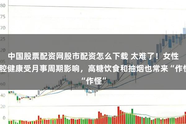 中国股票配资网股市配资怎么下载 太难了！女性口腔健康受月事周期影响，高糖饮食和抽烟也常来“作怪”