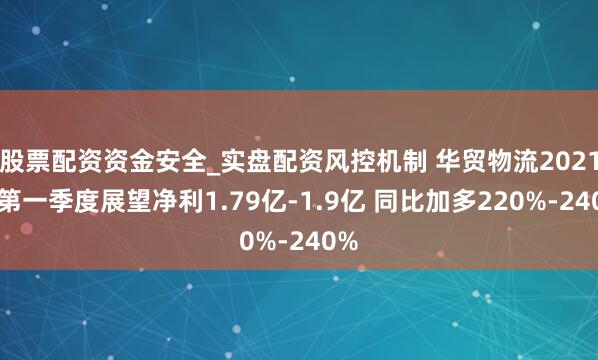 股票配资资金安全_实盘配资风控机制 华贸物流2021年第一季度展望净利1.79亿-1.9亿 同比加多220%-240%