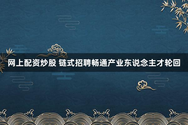 网上配资炒股 链式招聘畅通产业东说念主才轮回