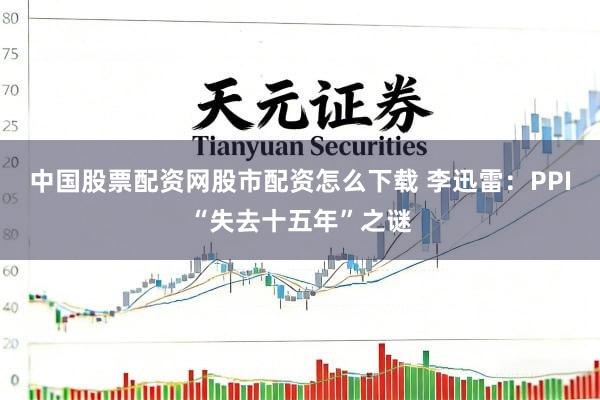 中国股票配资网股市配资怎么下载 李迅雷：PPI“失去十五年”之谜