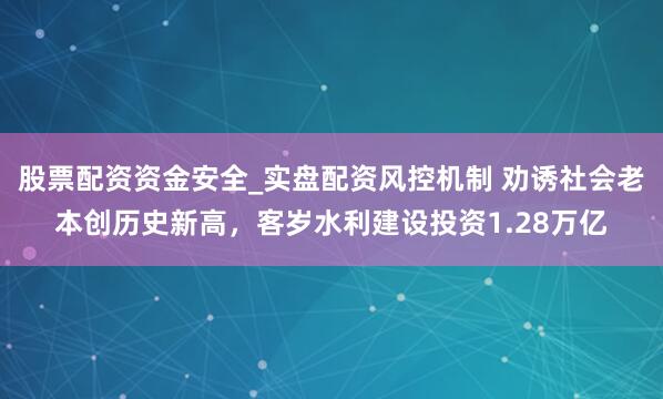 股票配资资金安全_实盘配资风控机制 劝诱社会老本创历史新高，客岁水利建设投资1.28万亿