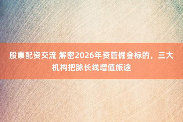股票配资交流 解密2026年资管掘金标的，三大机构把脉长线增值旅途