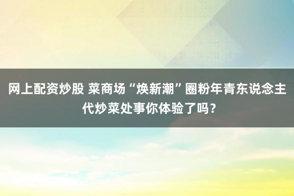 网上配资炒股 菜商场“焕新潮”圈粉年青东说念主 代炒菜处事你体验了吗？