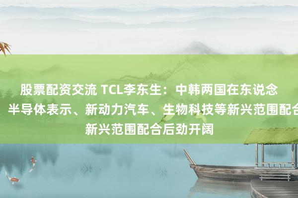 股票配资交流 TCL李东生：中韩两国在东说念主工智能、半导体表示、新动力汽车、生物科技等新兴范围配合后劲开阔