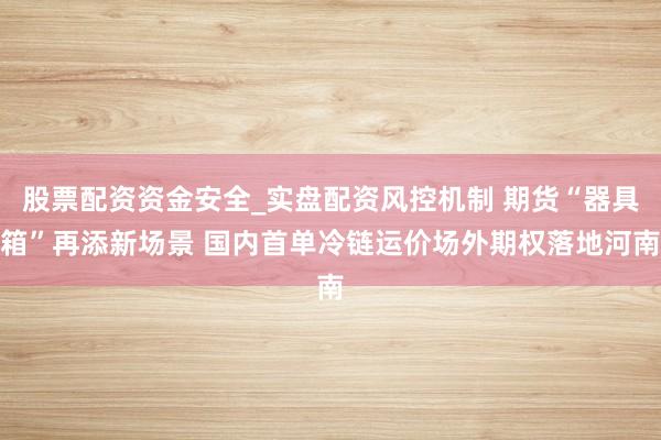 股票配资资金安全_实盘配资风控机制 期货“器具箱”再添新场景 国内首单冷链运价场外期权落地河南