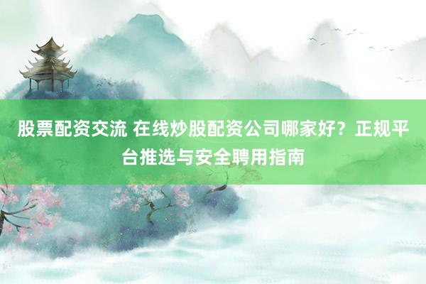 股票配资交流 在线炒股配资公司哪家好？正规平台推选与安全聘用指南