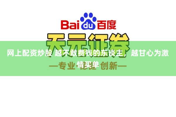 网上配资炒股 越不敢费钱的东谈主，越甘心为激情买单