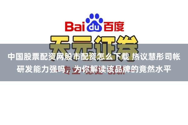 中国股票配资网股市配资怎么下载 热议慧彤司帐研发能力强吗，为你解读该品牌的竟然水平