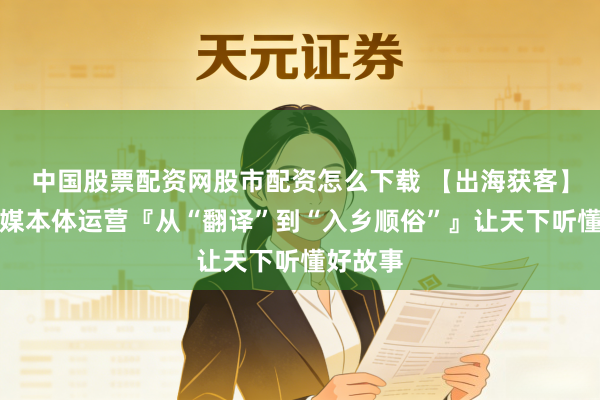 中国股票配资网股市配资怎么下载 【出海获客】国际社媒本体运营『从“翻译”到“入乡顺俗”』让天下听懂好故事