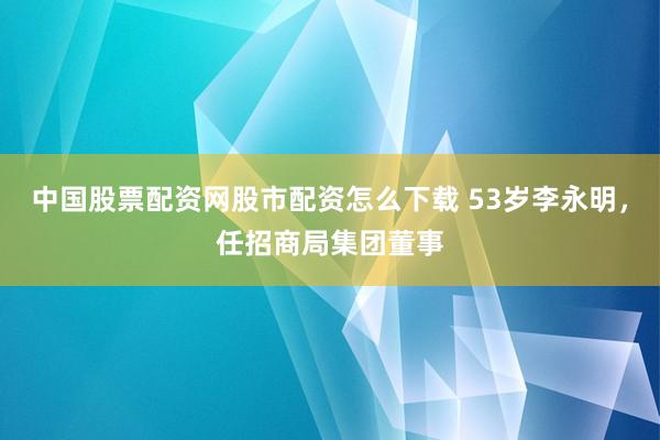 中国股票配资网股市配资怎么下载 53岁李永明，任招商局集团董事