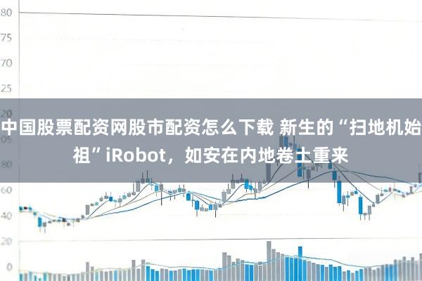 中国股票配资网股市配资怎么下载 新生的“扫地机始祖”iRobot，如安在内地卷土重来