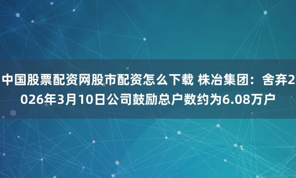 中国股票配资网股市配资怎么下载 株冶集团：舍弃2026年3月10日公司鼓励总户数约为6.08万户