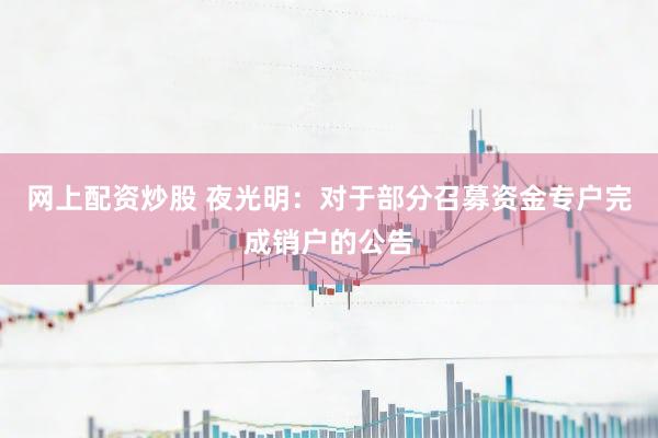 网上配资炒股 夜光明：对于部分召募资金专户完成销户的公告