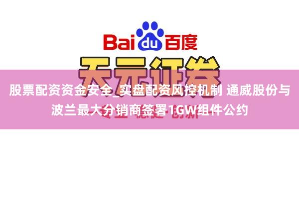 股票配资资金安全_实盘配资风控机制 通威股份与波兰最大分销商签署1GW组件公约
