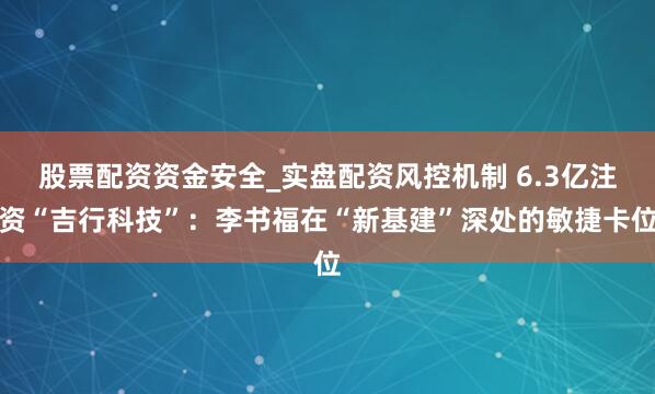 股票配资资金安全_实盘配资风控机制 6.3亿注资“吉行科技”：李书福在“新基建”深处的敏捷卡位