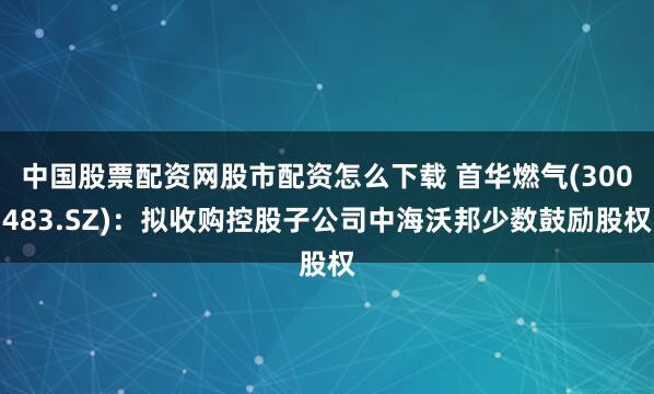 中国股票配资网股市配资怎么下载 首华燃气(300483.SZ)：拟收购控股子公司中海沃邦少数鼓励股权