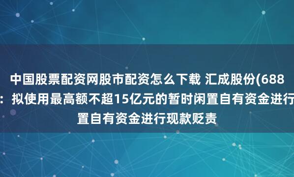 中国股票配资网股市配资怎么下载 汇成股份(688403.SH)：拟使用最高额不超15亿元的暂时闲置自有资金进行现款贬责