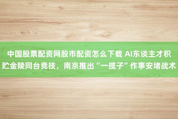 中国股票配资网股市配资怎么下载 AI东谈主才积贮金陵同台竞技,南京推出“一揽子”作事安堵战术