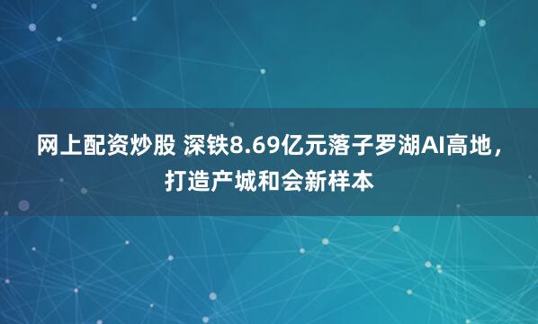 网上配资炒股 深铁8.69亿元落子罗湖AI高地,打造产城和会新样本