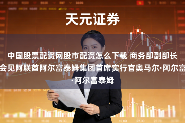 中国股票配资网股市配资怎么下载 商务部副部长凌激会见阿联酋阿尔富泰姆集团首席实行官奥马尔·阿尔富泰姆