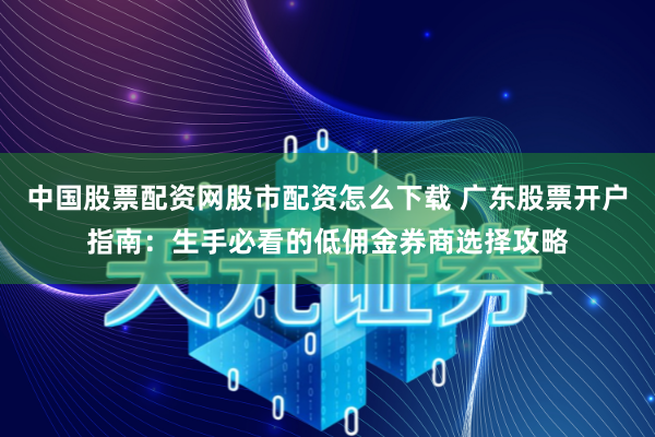 中国股票配资网股市配资怎么下载 广东股票开户指南：生手必看的低佣金券商选择攻略