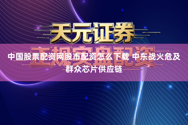 中国股票配资网股市配资怎么下载 中东战火危及群众芯片供应链