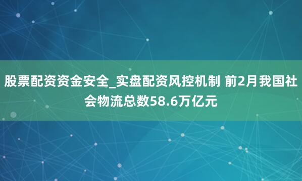 股票配资资金安全_实盘配资风控机制 前2月我国社会物流总数58.6万亿元