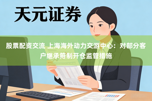 股票配资交流 上海海外动力交游中心：对部分客户继承箝制开仓监管措施