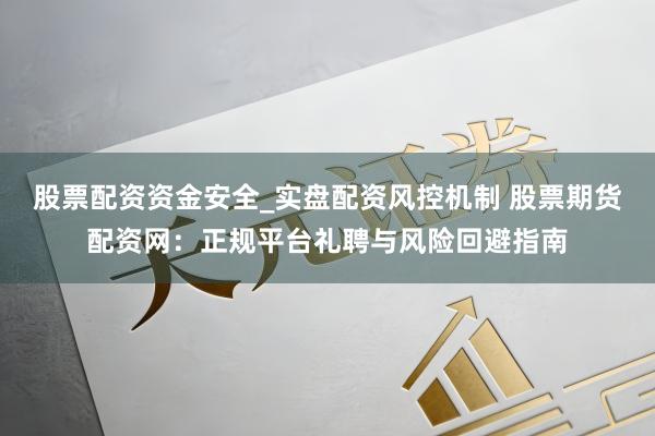 股票配资资金安全_实盘配资风控机制 股票期货配资网:正规平台礼聘与风险回避指南