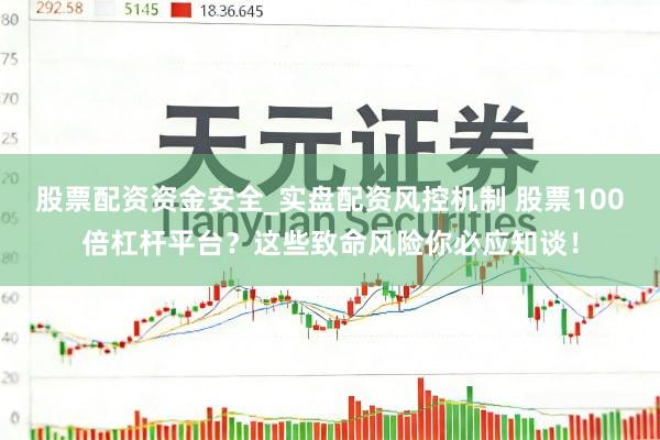 股票配资资金安全_实盘配资风控机制 股票100倍杠杆平台？这些致命风险你必应知谈！