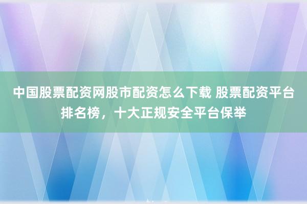 中国股票配资网股市配资怎么下载 股票配资平台排名榜，十大正规安全平台保举