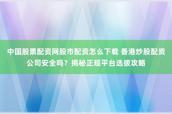 中国股票配资网股市配资怎么下载 香港炒股配资公司安全吗？揭秘正规平台选拔攻略
