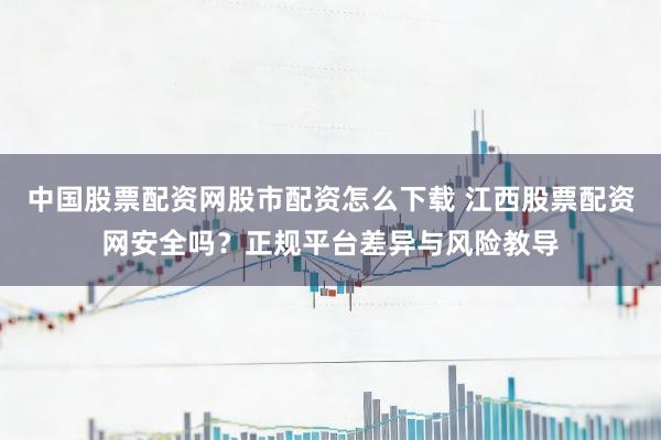 中国股票配资网股市配资怎么下载 江西股票配资网安全吗？正规平台差异与风险教导