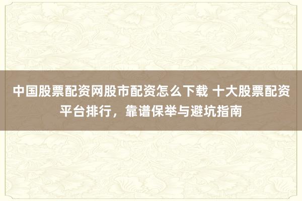 中国股票配资网股市配资怎么下载 十大股票配资平台排行，靠谱保举与避坑指南