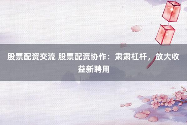 股票配资交流 股票配资协作：肃肃杠杆，放大收益新聘用
