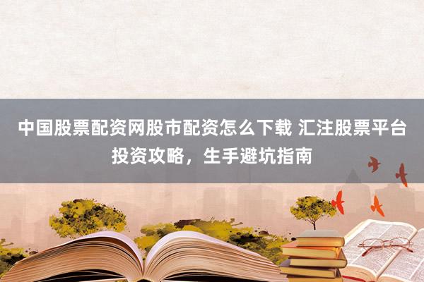 中国股票配资网股市配资怎么下载 汇注股票平台投资攻略，生手避坑指南
