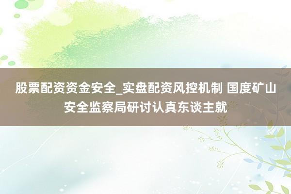 股票配资资金安全_实盘配资风控机制 国度矿山安全监察局研讨认真东谈主就