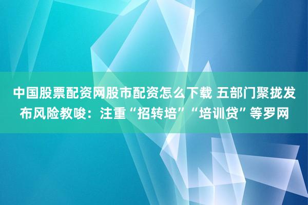 中国股票配资网股市配资怎么下载 五部门聚拢发布风险教唆：注重“招转培”“培训贷”等罗网