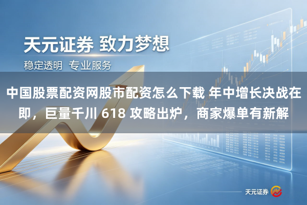 中国股票配资网股市配资怎么下载 年中增长决战在即，巨量千川 618 攻略出炉，商家爆单有新解