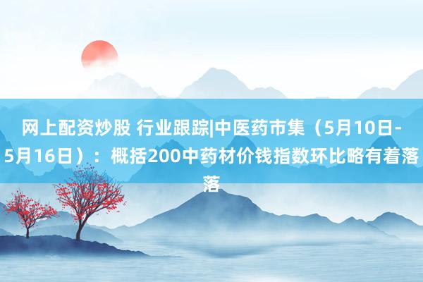 网上配资炒股 行业跟踪|中医药市集（5月10日-5月16日）：概括200中药材价钱指数环比略有着落