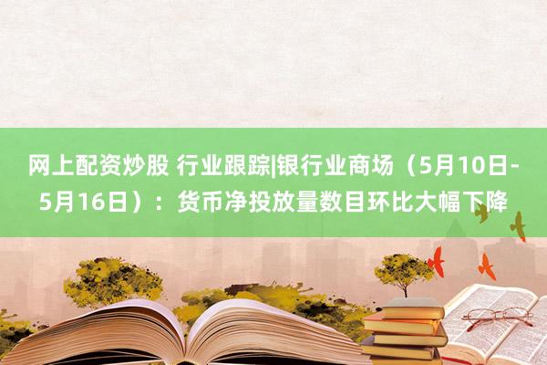 网上配资炒股 行业跟踪|银行业商场（5月10日-5月16日）：货币净投放量数目环比大幅下降