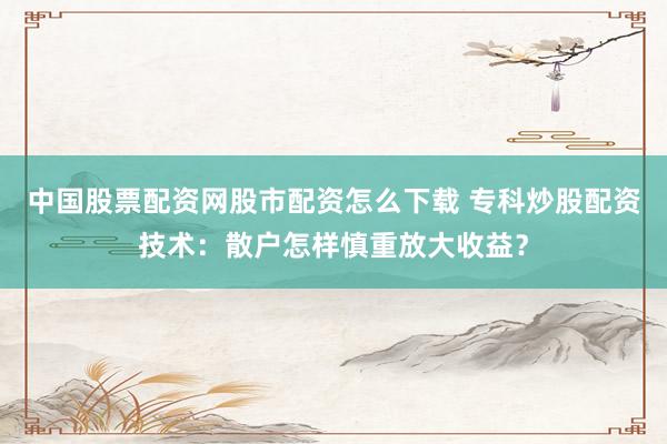 中国股票配资网股市配资怎么下载 专科炒股配资技术：散户怎样慎重放大收益？