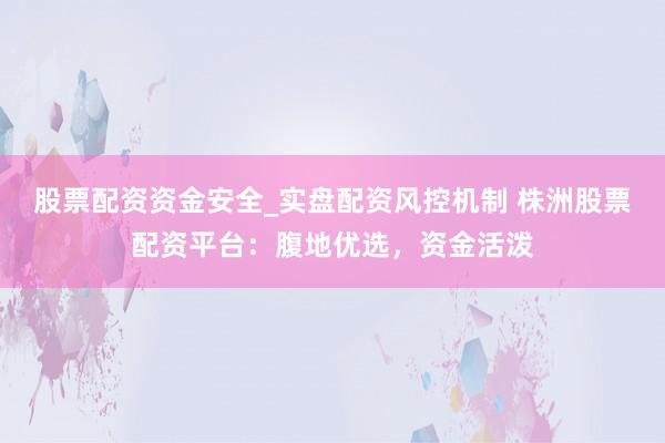股票配资资金安全_实盘配资风控机制 株洲股票配资平台：腹地优选，资金活泼