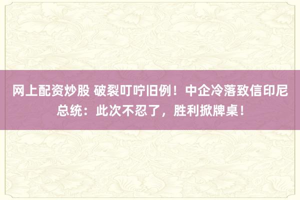 网上配资炒股 破裂叮咛旧例！中企冷落致信印尼总统：此次不忍了，胜利掀牌桌！