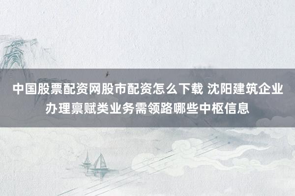 中国股票配资网股市配资怎么下载 沈阳建筑企业办理禀赋类业务需领路哪些中枢信息
