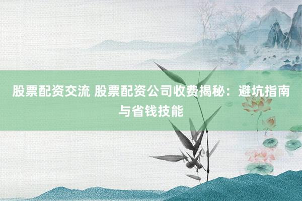 股票配资交流 股票配资公司收费揭秘:避坑指南与省钱技能