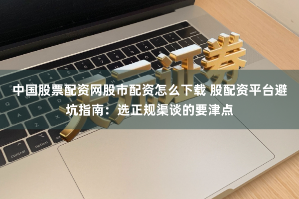 中国股票配资网股市配资怎么下载 股配资平台避坑指南：选正规渠谈的要津点